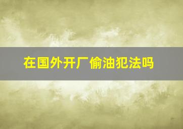 在国外开厂偷油犯法吗