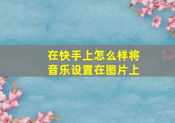 在快手上怎么样将音乐设置在图片上