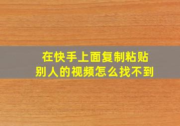 在快手上面复制粘贴别人的视频怎么找不到