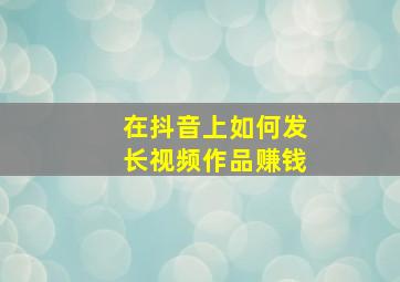 在抖音上如何发长视频作品赚钱