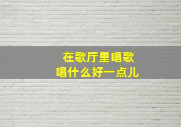 在歌厅里唱歌唱什么好一点儿