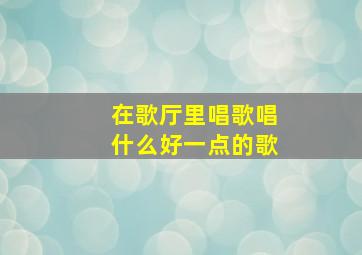 在歌厅里唱歌唱什么好一点的歌