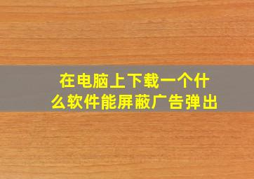 在电脑上下载一个什么软件能屏蔽广告弹出