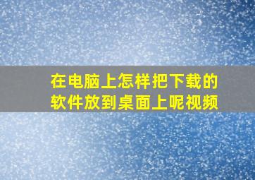 在电脑上怎样把下载的软件放到桌面上呢视频