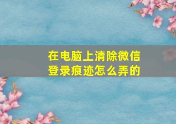 在电脑上清除微信登录痕迹怎么弄的