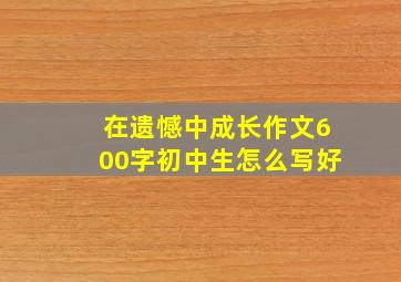 在遗憾中成长作文600字初中生怎么写好