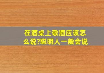 在酒桌上敬酒应该怎么说?聪明人一般会说