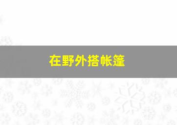 在野外搭帐篷