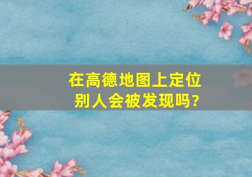 在高德地图上定位别人会被发现吗?