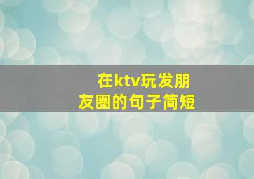 在ktv玩发朋友圈的句子简短