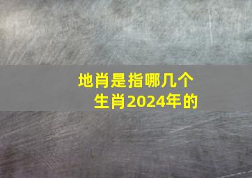 地肖是指哪几个生肖2024年的