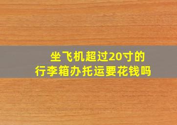 坐飞机超过20寸的行李箱办托运要花钱吗