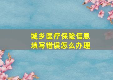 城乡医疗保险信息填写错误怎么办理