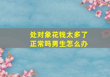 处对象花钱太多了正常吗男生怎么办