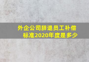 外企公司辞退员工补偿标准2020年度是多少