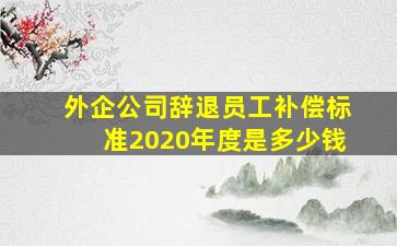 外企公司辞退员工补偿标准2020年度是多少钱