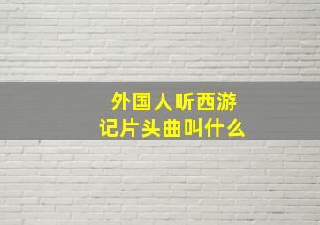 外国人听西游记片头曲叫什么