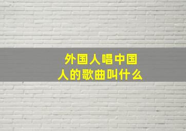 外国人唱中国人的歌曲叫什么