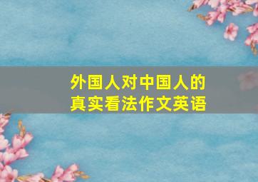 外国人对中国人的真实看法作文英语