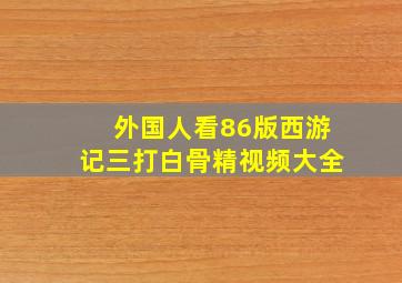 外国人看86版西游记三打白骨精视频大全