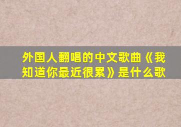 外国人翻唱的中文歌曲《我知道你最近很累》是什么歌