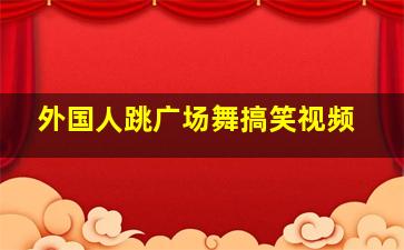 外国人跳广场舞搞笑视频