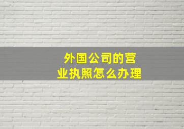 外国公司的营业执照怎么办理