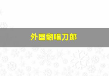 外国翻唱刀郎