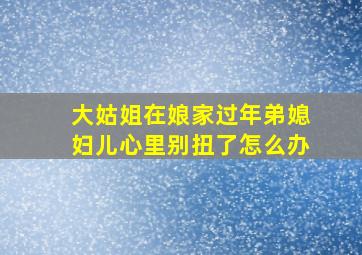 大姑姐在娘家过年弟媳妇儿心里别扭了怎么办