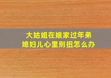 大姑姐在娘家过年弟媳妇儿心里别扭怎么办