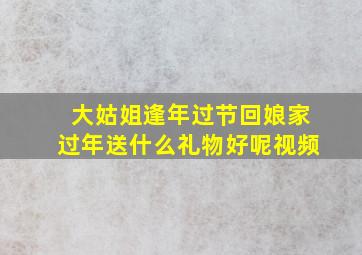 大姑姐逢年过节回娘家过年送什么礼物好呢视频