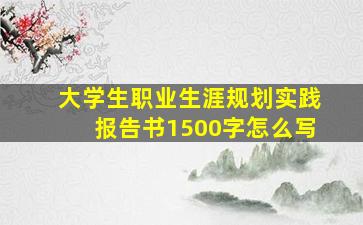 大学生职业生涯规划实践报告书1500字怎么写