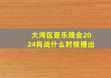 大湾区音乐晚会2024肖战什么时候播出