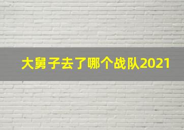 大舅子去了哪个战队2021