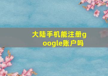 大陆手机能注册google账户吗