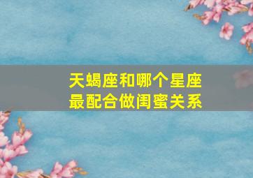 天蝎座和哪个星座最配合做闺蜜关系