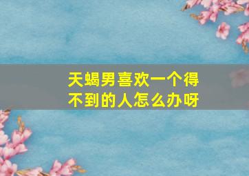 天蝎男喜欢一个得不到的人怎么办呀