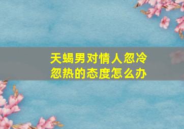 天蝎男对情人忽冷忽热的态度怎么办