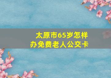 太原市65岁怎样办免费老人公交卡