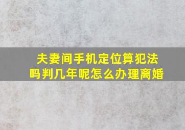 夫妻间手机定位算犯法吗判几年呢怎么办理离婚