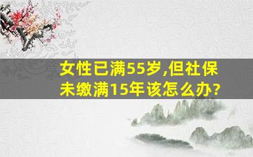 女性已满55岁,但社保未缴满15年该怎么办?