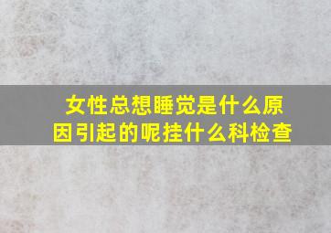 女性总想睡觉是什么原因引起的呢挂什么科检查