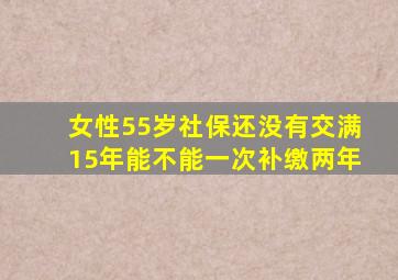 女性55岁社保还没有交满15年能不能一次补缴两年