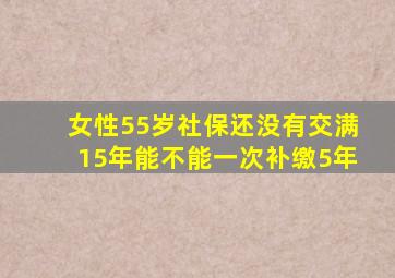 女性55岁社保还没有交满15年能不能一次补缴5年