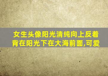 女生头像阳光清纯向上反着背在阳光下在大海前面,可爱