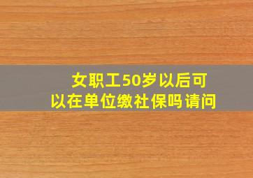 女职工50岁以后可以在单位缴社保吗请问