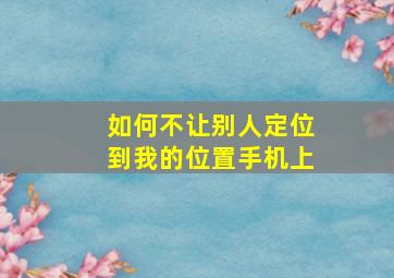 如何不让别人定位到我的位置手机上