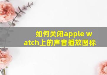 如何关闭apple watch上的声音播放图标