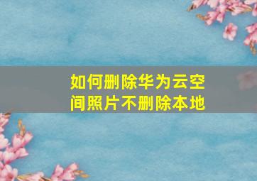 如何删除华为云空间照片不删除本地