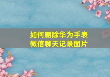 如何删除华为手表微信聊天记录图片